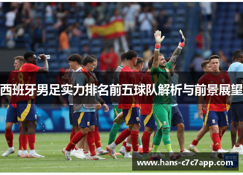 西班牙男足实力排名前五球队解析与前景展望 西班牙男足实力排名前五球队解析与前景展望