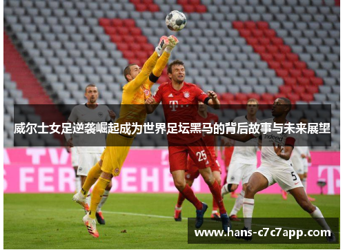 威尔士女足逆袭崛起成为世界足坛黑马的背后故事与未来展望 威尔士女足逆袭崛起成为世界足坛黑马的背后故事与未来展望