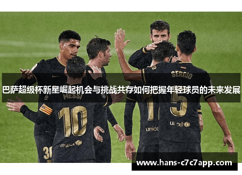 巴萨超级杯新星崛起机会与挑战共存如何把握年轻球员的未来发展 巴萨超级杯新星崛起机会与挑战共存如何把握年轻球员的未来发展