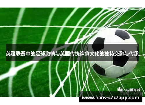 英超联赛中的足球激情与英国传统饮食文化的独特交融与传承 英超联赛中的足球激情与英国传统饮食文化的独特交融与传承